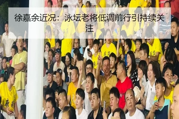 徐嘉余近况：泳坛老将低调前行引持续关注 | fbzone
